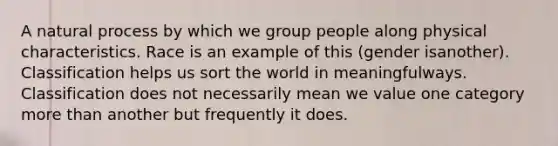 A natural process by which we group people along physical characteristics. Race is an example of this (gender isanother). Classification helps us sort the world in meaningfulways. Classification does not necessarily mean we value one category more than another but frequently it does.