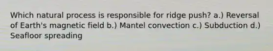 Which natural process is responsible for ridge push? a.) Reversal of Earth's magnetic field b.) Mantel convection c.) Subduction d.) Seafloor spreading