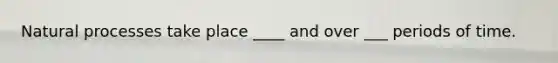 Natural processes take place ____ and over ___ periods of time.