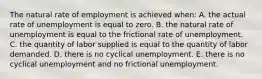 The natural rate of employment is achieved when: A. the actual rate of unemployment is equal to zero. B. the natural rate of unemployment is equal to the frictional rate of unemployment. C. the quantity of labor supplied is equal to the quantity of labor demanded. D. there is no cyclical unemployment. E. there is no cyclical unemployment and no frictional unemployment.