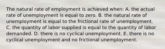 The natural rate of employment is achieved when: A. the actual rate of unemployment is equal to zero. B. the natural rate of unemployment is equal to the frictional rate of unemployment. C. the quantity of labor supplied is equal to the quantity of labor demanded. D. there is no cyclical unemployment. E. there is no cyclical unemployment and no frictional unemployment.