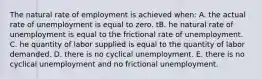 The natural rate of employment is achieved when: A. the actual rate of unemployment is equal to zero. tB. he natural rate of unemployment is equal to the frictional rate of unemployment. C. he quantity of labor supplied is equal to the quantity of labor demanded. D. there is no cyclical unemployment. E. there is no cyclical unemployment and no frictional unemployment.