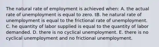 The natural rate of employment is achieved when: A. the actual rate of unemployment is equal to zero. tB. he natural rate of unemployment is equal to the frictional rate of unemployment. C. he quantity of labor supplied is equal to the quantity of labor demanded. D. there is no cyclical unemployment. E. there is no cyclical unemployment and no frictional unemployment.