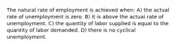 The natural rate of employment is achieved when: A) the actual rate of unemployment is zero. B) it is above the actual rate of unemployment. C) the quantity of labor supplied is equal to the quantity of labor demanded. D) there is no cyclical unemployment.