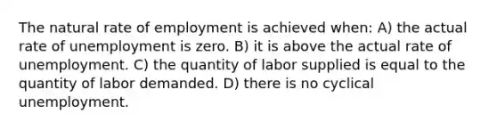 The natural rate of employment is achieved when: A) the actual rate of unemployment is zero. B) it is above the actual rate of unemployment. C) the quantity of labor supplied is equal to the quantity of labor demanded. D) there is no cyclical unemployment.