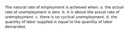 The natural rate of employment is achieved when: a. the actual rate of unemployment is zero. b. it is above the actual rate of unemployment. c. there is no cyclical unemployment. d. the quantity of labor supplied is equal to the quantity of labor demanded.