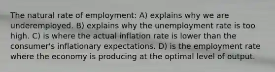 The natural rate of employment: A) explains why we are underemployed. B) explains why the unemployment rate is too high. C) is where the actual inflation rate is lower than the consumer's inflationary expectations. D) is the employment rate where the economy is producing at the optimal level of output.