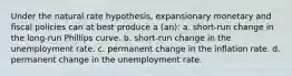 Under the natural rate hypothesis, expansionary monetary and fiscal policies can at best produce a (an): a. short-run change in the long-run Phillips curve. b. short-run change in the unemployment rate. c. permanent change in the inflation rate. d. permanent change in the unemployment rate.