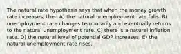 The natural rate hypothesis says that when the money growth rate increases, then A) the natural unemployment rate falls. B) unemployment rate changes temporarily and eventually returns to the natural unemployment rate. C) there is a natural inflation rate. D) the natural level of potential GDP increases. E) the natural unemployment rate rises.