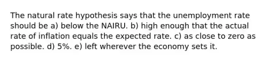 The natural rate hypothesis says that the unemployment rate should be a) below the NAIRU. b) high enough that the actual rate of inflation equals the expected rate. c) as close to zero as possible. d) 5%. e) left wherever the economy sets it.