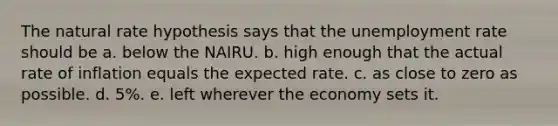 The natural rate hypothesis says that the unemployment rate should be a. below the NAIRU. b. high enough that the actual rate of inflation equals the expected rate. c. as close to zero as possible. d. 5%. e. left wherever the economy sets it.