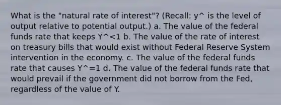 What is the "natural rate of interest"? (Recall: y^ is the level of output relative to potential output.) a. The value of the federal funds rate that keeps Y^<1 b. The value of the rate of interest on treasury bills that would exist without Federal Reserve System intervention in the economy. c. The value of the federal funds rate that causes Y^=1 d. The value of the federal funds rate that would prevail if the government did not borrow from the Fed, regardless of the value of Y.