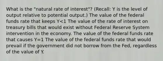 What is the "natural rate of interest"? (Recall: Y is the level of output relative to potential output.) The value of the federal funds rate that keeps Y<1 The value of the rate of interest on treasury bills that would exist without Federal Reserve System intervention in the economy. The value of the federal funds rate that causes Y=1 The value of the federal funds rate that would prevail if the government did not borrow from the Fed, regardless of the value of Y.