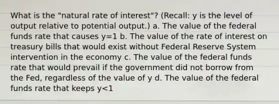 What is the "natural rate of interest"? (Recall: y is the level of output relative to potential output.) a. The value of the federal funds rate that causes y=1 b. The value of the rate of interest on treasury bills that would exist without Federal Reserve System intervention in the economy c. The value of the federal funds rate that would prevail if the government did not borrow from the Fed, regardless of the value of y d. The value of the federal funds rate that keeps y<1