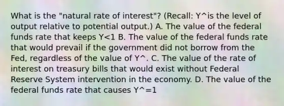 What is the "natural rate of interest"? (Recall: Y^is the level of output relative to potential output.) A. The value of the federal funds rate that keeps Y<1 B. The value of the federal funds rate that would prevail if the government did not borrow from the Fed, regardless of the value of Y^. C. The value of the rate of interest on treasury bills that would exist without Federal Reserve System intervention in the economy. D. The value of the federal funds rate that causes Y^=1