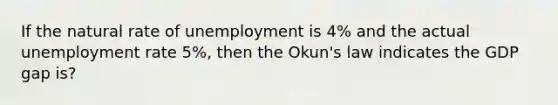 If the natural rate of unemployment is 4% and the actual unemployment rate 5%, then the Okun's law indicates the GDP gap is?