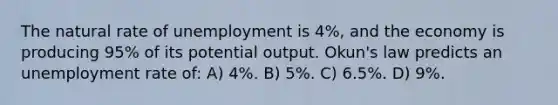 The natural rate of unemployment is 4%, and the economy is producing 95% of its potential output. Okun's law predicts an <a href='https://www.questionai.com/knowledge/kh7PJ5HsOk-unemployment-rate' class='anchor-knowledge'>unemployment rate</a> of: A) 4%. B) 5%. C) 6.5%. D) 9%.