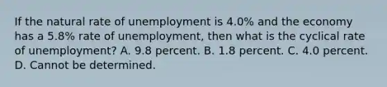 If the natural rate of unemployment is 4.0​% and the economy has a 5.8​% rate of​ unemployment, then what is the cyclical rate of​ unemployment? A. 9.8 percent. B. 1.8 percent. C. 4.0 percent. D. Cannot be determined.