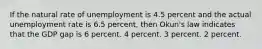 If the natural rate of unemployment is 4.5 percent and the actual unemployment rate is 6.5 percent, then Okun's law indicates that the GDP gap is 6 percent. 4 percent. 3 percent. 2 percent.