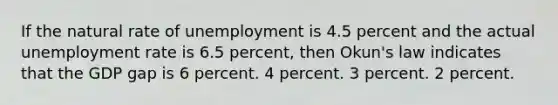 If the natural rate of unemployment is 4.5 percent and the actual unemployment rate is 6.5 percent, then Okun's law indicates that the GDP gap is 6 percent. 4 percent. 3 percent. 2 percent.