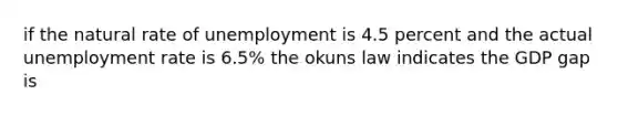 if the natural rate of unemployment is 4.5 percent and the actual unemployment rate is 6.5% the okuns law indicates the GDP gap is