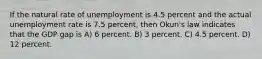 If the natural rate of unemployment is 4.5 percent and the actual unemployment rate is 7.5 percent, then Okun's law indicates that the GDP gap is A) 6 percent. B) 3 percent. C) 4.5 percent. D) 12 percent.