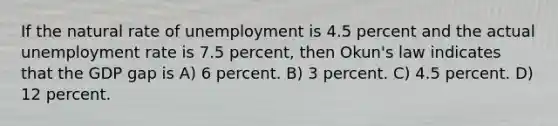 If the natural rate of unemployment is 4.5 percent and the actual <a href='https://www.questionai.com/knowledge/kh7PJ5HsOk-unemployment-rate' class='anchor-knowledge'>unemployment rate</a> is 7.5 percent, then Okun's law indicates that the GDP gap is A) 6 percent. B) 3 percent. C) 4.5 percent. D) 12 percent.