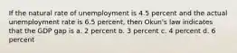 If the natural rate of unemployment is 4.5 percent and the actual unemployment rate is 6.5 percent, then Okun's law indicates that the GDP gap is a. 2 percent b. 3 percent c. 4 percent d. 6 percent