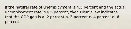 If the natural rate of unemployment is 4.5 percent and the actual unemployment rate is 6.5 percent, then Okun's law indicates that the GDP gap is a. 2 percent b. 3 percent c. 4 percent d. 6 percent