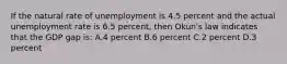 If the natural rate of unemployment is 4.5 percent and the actual unemployment rate is 6.5 percent, then Okun's law indicates that the GDP gap is: A.4 percent B.6 percent C.2 percent D.3 percent