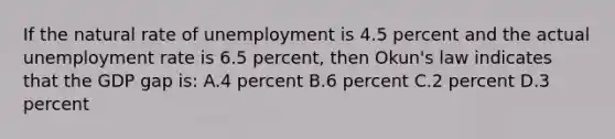 If the natural rate of unemployment is 4.5 percent and the actual unemployment rate is 6.5 percent, then Okun's law indicates that the GDP gap is: A.4 percent B.6 percent C.2 percent D.3 percent