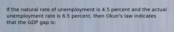 If the natural rate of unemployment is 4.5 percent and the actual unemployment rate is 6.5 percent, then Okun's law indicates that the GDP gap is: