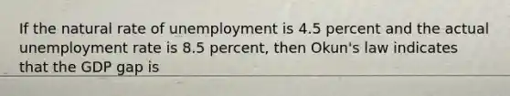 If the natural rate of unemployment is 4.5 percent and the actual unemployment rate is 8.5 percent, then Okun's law indicates that the GDP gap is