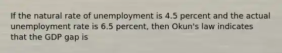 If the natural rate of unemployment is 4.5 percent and the actual unemployment rate is 6.5 percent, then Okun's law indicates that the GDP gap is