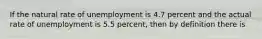 If the natural rate of unemployment is 4.7 percent and the actual rate of unemployment is 5.5 percent, then by definition there is