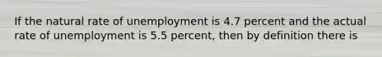 If the natural rate of unemployment is 4.7 percent and the actual rate of unemployment is 5.5 percent, then by definition there is