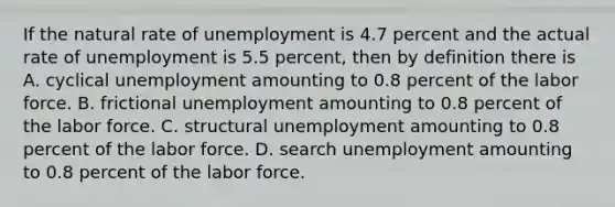 If the natural rate of unemployment is 4.7 percent and the actual rate of unemployment is 5.5 percent, then by definition there is A. cyclical unemployment amounting to 0.8 percent of the labor force. B. frictional unemployment amounting to 0.8 percent of the labor force. C. structural unemployment amounting to 0.8 percent of the labor force. D. search unemployment amounting to 0.8 percent of the labor force.