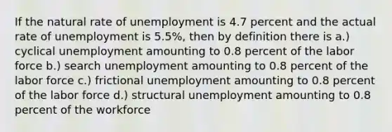 If the natural rate of unemployment is 4.7 percent and the actual rate of unemployment is 5.5%, then by definition there is a.) cyclical unemployment amounting to 0.8 percent of the labor force b.) search unemployment amounting to 0.8 percent of the labor force c.) frictional unemployment amounting to 0.8 percent of the labor force d.) structural unemployment amounting to 0.8 percent of the workforce