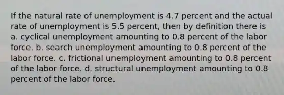 If the natural rate of unemployment is 4.7 percent and the actual rate of unemployment is 5.5 percent, then by definition there is a. cyclical unemployment amounting to 0.8 percent of the labor force. b. search unemployment amounting to 0.8 percent of the labor force. c. frictional unemployment amounting to 0.8 percent of the labor force. d. structural unemployment amounting to 0.8 percent of the labor force.