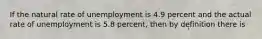 If the natural rate of unemployment is 4.9 percent and the actual rate of unemployment is 5.8 percent, then by definition there is