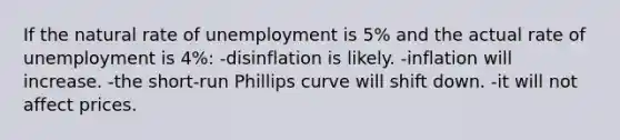 If the natural rate of unemployment is 5% and the actual rate of unemployment is 4%: -disinflation is likely. -inflation will increase. -the short-run Phillips curve will shift down. -it will not affect prices.