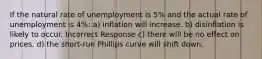 If the natural rate of unemployment is 5% and the actual rate of unemployment is 4%: a) inflation will increase. b) disinflation is likely to occur. Incorrect Response c) there will be no effect on prices. d) the short-run Phillips curve will shift down.