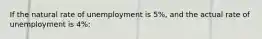 If the natural rate of unemployment is 5%, and the actual rate of unemployment is 4%: