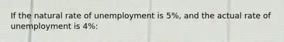 If the natural rate of unemployment is 5%, and the actual rate of unemployment is 4%: