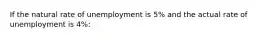 If the natural rate of unemployment is 5% and the actual rate of unemployment is 4%: