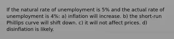 If the natural rate of unemployment is 5% and the actual rate of unemployment is 4%: a) inflation will increase. b) the short-run Phillips curve will shift down. c) it will not affect prices. d) disinflation is likely.