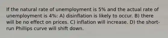 If the natural rate of unemployment is 5% and the actual rate of unemployment is 4%: A) disinflation is likely to occur. B) there will be no effect on prices. C) inflation will increase. D) the short-run Phillips curve will shift down.