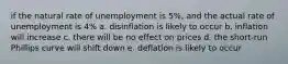 if the natural rate of unemployment is 5%, and the actual rate of unemployment is 4% a. disinflation is likely to occur b. inflation will increase c. there will be no effect on prices d. the short-run Phillips curve will shift down e. deflation is likely to occur