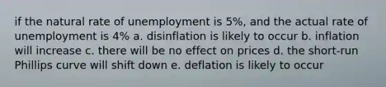 if the natural rate of unemployment is 5%, and the actual rate of unemployment is 4% a. disinflation is likely to occur b. inflation will increase c. there will be no effect on prices d. the short-run Phillips curve will shift down e. deflation is likely to occur