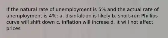 If the natural rate of unemployment is 5% and the actual rate of unemployment is 4%: a. disinfaltion is likely b. short-run Phillips curve will shift down c. inflation will increse d. it will not affect prices